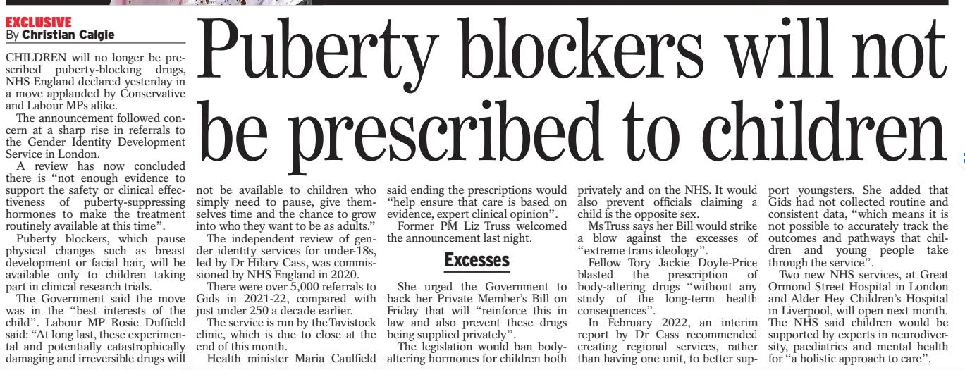 Puberty blockers will not be prescribed to children Daily Express13 Mar 2024By Christian Calgie CHILDREN will no longer be prescribed puberty-blocking drugs, NHS England declared yesterday in a move applauded by Conservative and Labour MPs alike.  The announcement followed concern at a sharp rise in referrals to the Gender Identity Development Service in London.  A review has now concluded there is “not enough evidence to support the safety or clinical effectiveness of puberty-suppressing hormones to make the treatment routinely available at this time”.  Puberty blockers, which pause physical changes such as breast development or facial hair, will be available only to children taking part in clinical research trials.  The Government said the move was in the “best interests of the child”. Labour MP Rosie Duffield said: “At long last, these experimental and potentially catastrophically damaging and irreversible drugs will not be available to children who simply need to pause, give themselves time and the chance to grow into who they want to be as adults.”  The independent review of gender identity services for under-18s, led by Dr Hilary Cass, was commissioned by NHS England in 2020.  There were over 5,000 referrals to Gids in 2021-22, compared with just under 250 a decade earlier.  The service is run by the Tavistock clinic, which is due to close at the end of this month.  Health minister Maria Caulfield said ending the prescriptions would “help ensure that care is based on evidence, expert clinical opinion”.  Former PM Liz Truss welcomed the announcement last night.  Excesses  She urged the Government to back her Private Member’s Bill on Friday that will “reinforce this in law and also prevent these drugs being supplied privately”.  The legislation would ban bodyaltering hormones for children both privately and on the NHS. It would also prevent officials claiming a child is the opposite sex.  Ms Truss says her Bill would strike a blow against the excesses of “extreme trans ideology”.  Fellow Tory Jackie Doyle-Price blasted the prescription of body-altering drugs “without any study of the long-term health consequences”.  In February 2022, an interim report by Dr Cass recommended creating regional services, rather than having one unit, to better support youngsters. She added that Gids had not collected routine and consistent data, “which means it is not possible to accurately track the outcomes and pathways that children and young people take through the service”.  Two new NHS services, at Great Ormond Street Hospital in London and Alder Hey Children’s Hospital in Liverpool, will open next month. The NHS said children would be supported by experts in neurodiversity, paediatrics and mental health for “a holistic approach to care”.  Article Name:Puberty blockers will not be prescribed to children Publication:Daily Express Author:By Christian Calgie Start Page:11 End Page:11