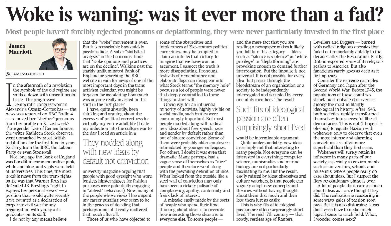 Woke is waning: was it ever more than a fad? Most people haven’t forcibly rejected pronouns or deplatforming, they were never particularly invested in the first place James Marriott @j_amesmarriott  James Marriott In the aftermath of a revolution the symbols of the old regime are yanked down with unsentimental haste. The progressive Democratic congresswoman Alexandria Ocasio-Cortez has — the news was reported on BBC Radio 4 — removed her “she/her” pronouns from her profile on X. Last week’s Transgender Day of Remembrance, the writer Kathleen Stock observes, went unmarked by most British institutions for the first time in years. Nothing from the BBC, the Labour Party or even Stonewall.  Not long ago the Bank of England was floodlit in commemorative pink, white and blue, and vigils were held at universities. This time, the most notable news from the trans rights battle was that Warner Bros has defended JK Rowling’s “right to express her personal views” — a position that would quite recently have counted as a declaration of corporate civil war for any organisation with young arts graduates on its staff.  I do not by any means believe that the “woke” movement is over. But it is remarkable how quickly passions fade. A sober “statistical analysis” in the Economist finds that “woke opinions and practices are on the decline”. Walking past the starkly unilluminated Bank of England or searching the BBC website in vain for news of one of the most important days in the trans activism calendar, you might be forgiven for wondering: how much was anyone really invested in this stuff in the first place?  I have, quite absurdly, been thinking and arguing about the excesses of political correctness for virtually my entire adult life (I date my induction into the culture war to the day I read an article in a university magazine arguing that people with good eyesight who wore lensless hipster glasses for fashion purposes were potentially engaging in “ableist” behaviour). Now, many of the people whose views I have spent my career puzzling over seem to be in the process of deciding that perhaps none of it really mattered that much after all.  They nodded along with new ideas by default not conviction  Those of us who have objected to some of the absurdities and intolerances of 21st-century political correctness may be tempted to claim an intellectual victory, to imagine that we have won an argument. I suspect the truth is more disappointing. Pronouns, festivals of remembrance and elaborate flags can disappear into what Stock terms “the memory hole” because a lot of people were never that deeply committed to these things to start with.  Obviously, for an influential minority of activists, highly visible on social media, such battles were consumingly important. But most people nodded along with radical new ideas about free speech, race and gender by default rather than out of sincere conviction. Some of them were probably older employees intimidated by younger colleagues. For others, I doubt it was even that dramatic. Many, perhaps, had a vague sense of themselves as “nice” people and therefore went along with the prevailing definition of nice. What looked from the outside like a steel wall of conviction may only have been a rickety palisade of complacency, apathy, conformity and frank lack of interest.  A mistake easily made by the sorts of people who spend their time thinking about ideas is to overrate how interesting those ideas are to everyone else. To some people — and the mere fact that you are reading a newspaper makes it likely you fall into this category — ideas such as “silence is violence” or “white privilege” or “deplatforming” are provoking enough to demand further interrogation. But the impulse is not universal. It is not possible for every idea that passes through the bloodstream of an organisation or a society to be independently interrogated and accepted by every one of its members. The result would be interminable argument.  Such fits of ideological passion are often surprisingly short-lived   Quite understandably, new ideas are simply not that interesting to many people. Not everyone can be interested in everything; computer science, numismatics and marine biology are not particularly fascinating to me. But the result, easily missed by ideas obsessives and culture watchers, is that people can vaguely adopt new concepts and theories without having thought about them that much and then lose them just as easily.  This is why fits of ideological passion are often surprisingly shortlived. The mid-17th century — that rowdy, restless age of Ranters, Levellers and Diggers — burned with radical religious energies that faded out remarkably quickly in the decades after the Restoration. Partly, Britain exported some of its religious zealots to America. But also fanaticism rarely goes as deep as it first appears.  Consider the extreme examples of Germany and Japan after the Second World War. Before 1945, the populations of those countries struck most outside observers as among the most militantly ideological in history. After 1945, both societies rapidly transformed themselves into successful liberal democracies. This is not (I hope it is obvious) to equate Nazism with wokeness, only to observe that even the most intense and alarming convictions are often more superficial than they first seem.  Wokeness will surely retain its influence in many parts of our society, especially in environments such as universities, schools and museums, where people really do care about ideas. But I suspect the fiery revolutionary phase is over.  A lot of people don’t care as much about ideas as I once thought they did. The realisation is reassuring in some ways: gales of passion soon pass. But it is also disturbing. Ideas don’t even have to make much logical sense to catch hold. What, I wonder, comes next?