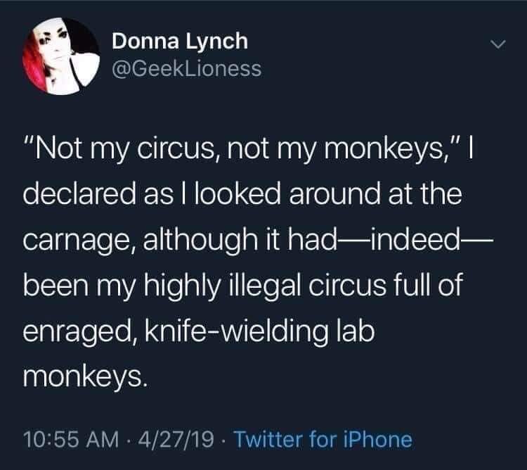May be an image of 1 person and text that says 'Donna Lynch @GeekLioness "Not my circus, not my monkeys,"I declared asl as looked around at the carnage, although it had-indeed- been my highly illegal circus full of enraged, knife-wielding lab monkeys. 10:55 AM 4/27/19 Twitter for iPhone'