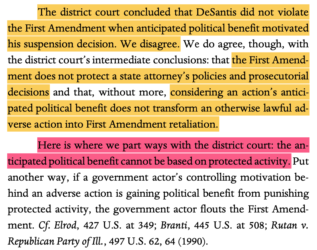 The district court concluded that DeSantis did not violate the First Amendment when anticipated political benefit motivated his suspension decision. We disagree. We do agree, though, with the district court’s intermediate conclusions: that the First Amend- ment does not protect a state attorney’s policies and prosecutorial decisions and that, without more, considering an action’s antici- pated political benefit does not transform an otherwise lawful ad- verse action into First Amendment retaliation. Here is where we part ways with the district court: the an- ticipated political benefit cannot be based on protected activity. Put another way, if a government actor’s controlling motivation be- hind an adverse action is gaining political benefit from punishing protected activity, the government actor flouts the First Amend- ment. Cf. Elrod, 427 U.S. at 349; Branti, 445 U.S. at 508; Rutan v. Republican Party of Ill., 497 U.S. 62, 64 (1990).