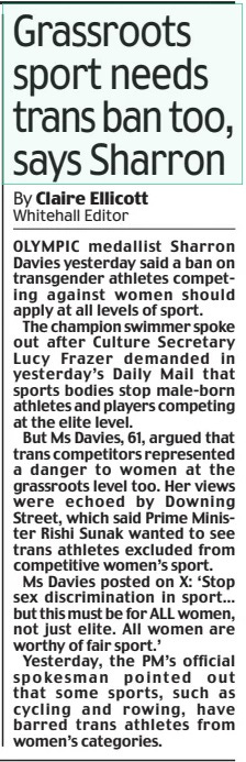 Grassroots sport needs trans ban too, says Sharron Daily Mail17 Apr 2024By Claire Ellicott Whitehall Editor OLYMPIC medallist Sharron Davies yesterday said a ban on transgender athletes competing against women should apply at all levels of sport. The champion swimmer spoke out after Culture Secretary Lucy Frazer demanded in yesterday’s Daily Mail that sports bodies stop male-born athletes and players competing at the elite level. But Ms Davies, 61, argued that trans competitors represented a danger to women at the grassroots level too. Her views were echoed by Downing Street, which said Prime Minister Rishi Sunak wanted to see trans athletes excluded from competitive women’s sport. Ms Davies posted on X: ‘Stop sex discrimination in sport… but this must be for ALL women, not just elite. All women are worthy of fair sport.’ Yesterday, the PM’s official spokesman pointed out that some sports, such as cycling and rowing, have barred trans athletes from women’s categories. Article Name:Grassroots sport needs trans ban too, says Sharron Publication:Daily Mail Author:By Claire Ellicott Whitehall Editor Start Page:21 End Page:21