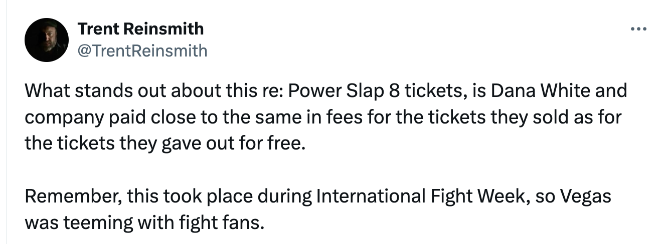 Trent Reinsmith @TrentReinsmith What stands out about this re: Power Slap 8 tickets, is Dana White and company paid close to the same in fees for the tickets they sold as for the tickets they gave out for free.  Remember, this took place during International Fight Week, so Vegas was teeming with fight fans.