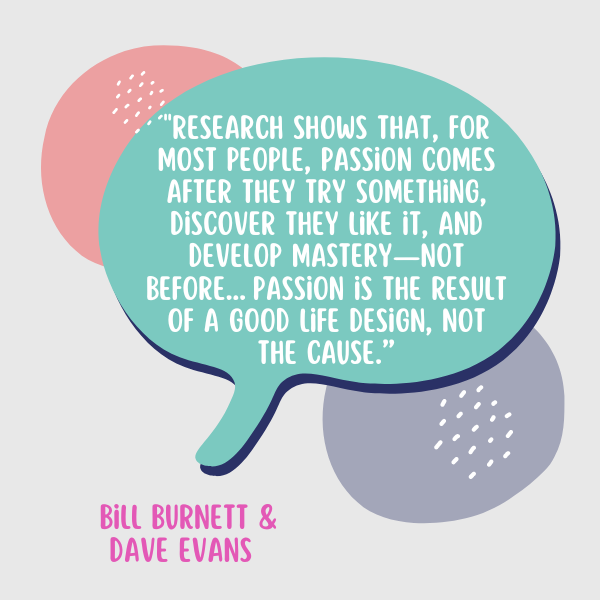 "Research shows that, for most people, passion comes after they try something, discover they like it, and develop mastery—not before…Passion is the result of a good life design, not the cause,” said Burnett and Evans.