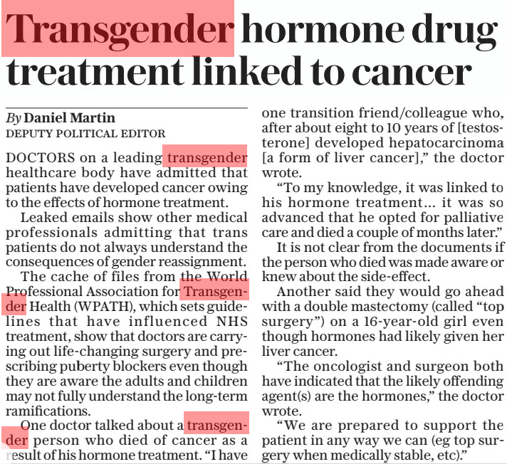 Transgender hormone drug treatment linked to cancer The Daily Telegraph5 Mar 2024By Daniel Martin DEPUTY POLITICAL EDITOR DOCTORS on a leading transgender healthcare body have admitted that patients have developed cancer owing to the effects of hormone treatment.  Leaked emails show other medical professionals admitting that trans patients do not always understand the consequences of gender reassignment.  The cache of files from the World Professional Association for Transgender Health (WPATH), which sets guidelines that have influenced NHS treatment, show that doctors are carrying out life-changing surgery and prescribing puberty blockers even though they are aware the adults and children may not fully understand the long-term ramifications.  One doctor talked about a transgender person who died of cancer as a result of his hormone treatment. “I have one transition friend/colleague who, after about eight to 10 years of [testosterone] developed hepatocarcinoma [a form of liver cancer],” the doctor wrote.  “To my knowledge, it was linked to his hormone treatment… it was so advanced that he opted for palliative care and died a couple of months later.”  It is not clear from the documents if the person who died was made aware or knew about the side-effect.  Another said they would go ahead with a double mastectomy (called “top surgery”) on a 16-year-old girl even though hormones had likely given her liver cancer.  “The oncologist and surgeon both have indicated that the likely offending agent(s) are the hormones,” the doctor wrote.  “We are prepared to support the patient in any way we can (eg top surgery when medically stable, etc).”  Article Name:Transgender hormone drug treatment linked to cancer Publication:The Daily Telegraph Author:By Daniel Martin DEPUTY POLITICAL EDITOR Start Page:2 End Page:2