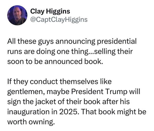 May be an image of 1 person, the Oval Office and text that says 'Clay Higgins @CaptClayHiggins All these guys announcing presidential runs are doing one thing. selling their soon to be announced book. If they conduct themselves like gentlemen, maybe President Trump will sign the jacket of their book after his inauguration in 2025. That book might be worth owning.'