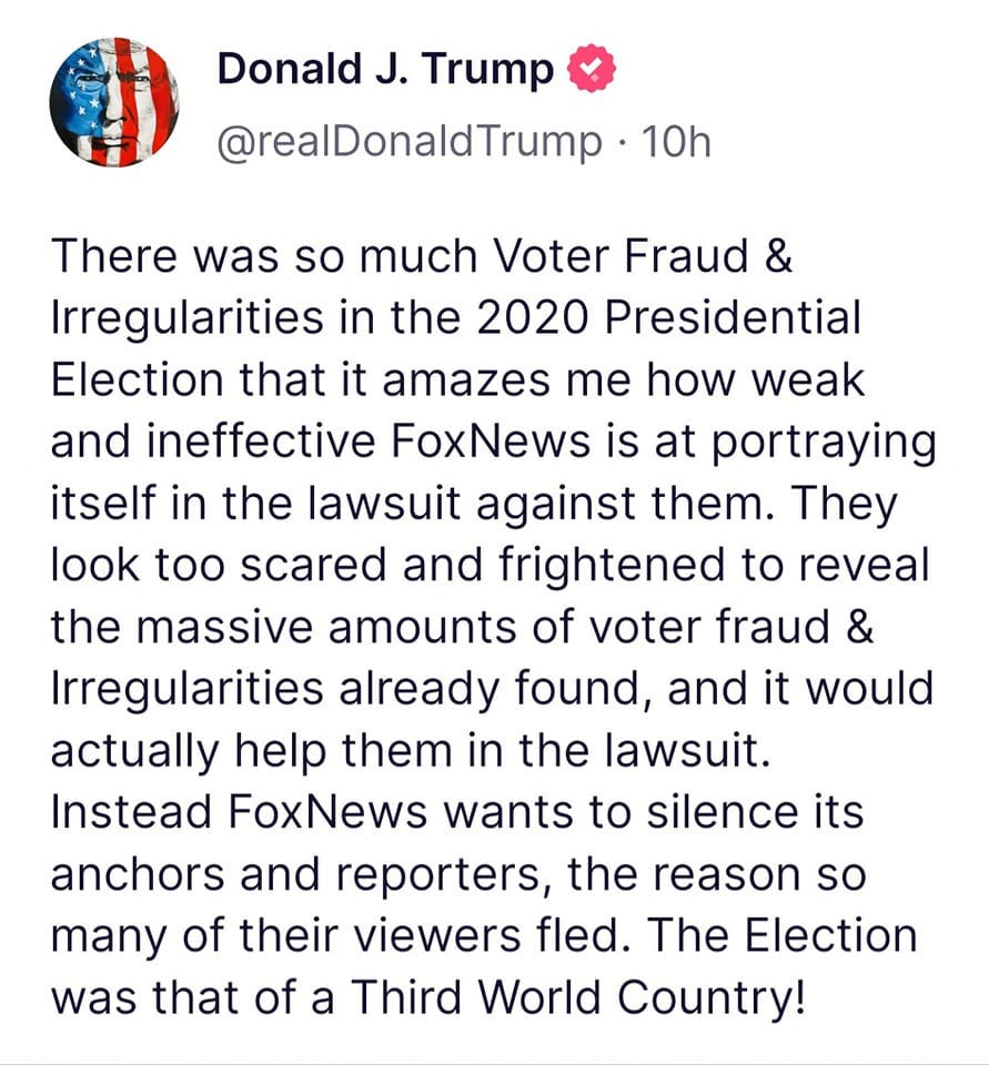 May be an image of one or more people and text that says 'Donald J. Trump @realDonaldTrump 10h There was so much Voter Fraud & Irregularities in the 2020 Presidential Election that it amazes me how weak and ineffective FoxNews is at portraying itself in the lawsuit against them. They look too scared and frightened to reveal the massive amounts of voter fraud & Irregularities already found, and it would actually help them in the lawsuit. Instead FoxNews wants to silence its anchors and reporters, the reason so many of their viewers fled. The Election was that of a Third World Country!'