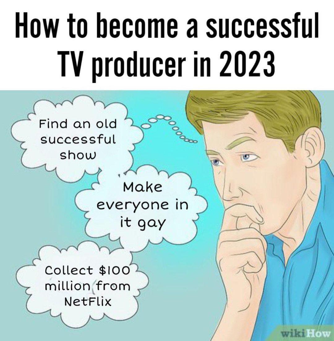 May be an image of text that says 'How to become a successful TV producer in 2023 Find an old successful show Make everyone in it gay Collect $100 million from NetFlix wikiHow'