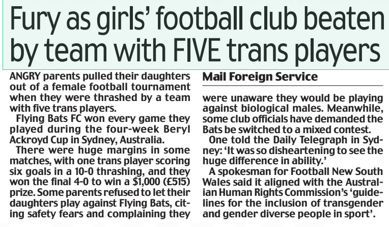 Fury as girls’ football club beaten by team with FIVE trans players Daily Mail28 Mar 2024Mail Foreign Service ANGRY parents pulled their daughters out of a female football tournament when they were thrashed by a team with five trans players. Flying Bats FC won every game they played during the four-week Beryl Ackroyd Cup in Sydney, Australia. There were huge margins in some matches, with one trans player scoring six goals in a 10-0 thrashing, and they won the final 4-0 to win a $1,000 (£515) prize. Some parents refused to let their daughters play against Flying Bats, citing safety fears and complaining they were unaware they would be playing against biological males. Meanwhile, some club officials have demanded the Bats be switched to a mixed contest. One told the Daily Telegraph in Sydney: ‘It was so disheartening to see the huge difference in ability.’ A spokesman for Football New South Wales said it aligned with the Australian Human Rights Commission’s ‘guidelines for the inclusion of transgender and gender diverse people in sport’. Article Name:Fury as girls’ football club beaten by team with FIVE trans players Publication:Daily Mail Author:Mail Foreign Service Start Page:27 End Page:27