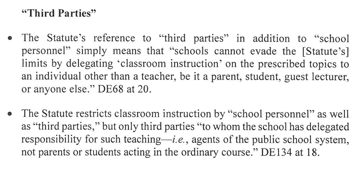 "Third Parties" • The Statute's reference to "third parties" in addition to "school personnel" simply means that "schools cannot evade the [Statute's] limits by delegating "classroom instruction' on the prescribed topics ot an individual otherthan ateacher, be ti aparent, student, guest lecturer, or anyone else." DE68 at 20. The Statute restricts classroom instruction by "school personnel" as well as "third parties," but only third parties "to whom the school has delegated responsibility for such teaching i.e., agents of the public school system, not parents or students acting in the ordinary course." DE134 at 18.