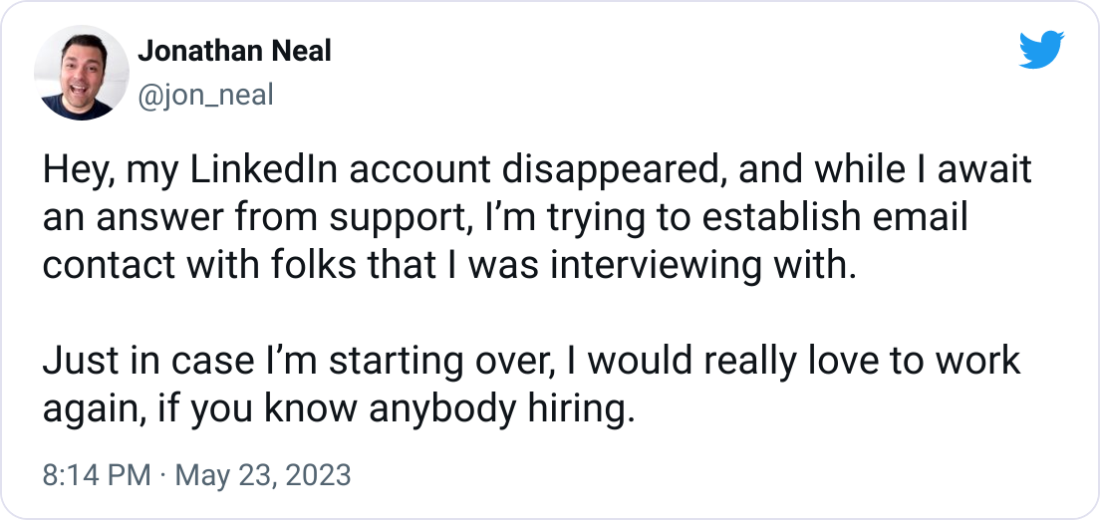 Jonathan Neal @jon_neal Hey, my LinkedIn account disappeared, and while I await an answer from support, I’m trying to establish email contact with folks that I was interviewing with.  Just in case I’m starting over, I would really love to work again, if you know anybody hiring.