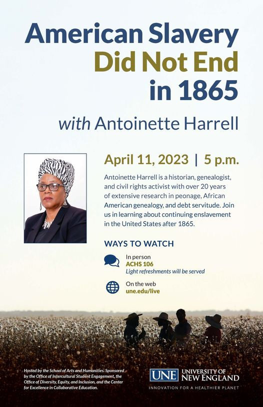 May be an image of 5 people, people standing and text that says 'American Slavery Did Not End in 1865 with Antoinette Harrell April 11, 2023 5 p.m. Antoinette Harrell historian genealogist, and civil rights activist with over 20 years of extensive research in peonage, African American genealogy, and debt servitude Join us learning about continuing enslavement in the United States after 1865. WAYS TO WATCH ACHS Light refreshments will served Ont une.edu/live Û b ltur Û the Education. UNE NEW ENGLAND UNIVERSITY INNOAT IERPLANE'