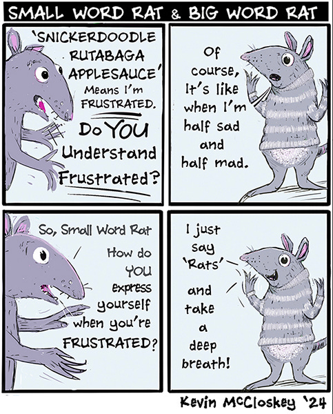 SMALL WORD RAT & BIG WORD RAT “Snickerdoodle, rutabaga, apple sauce’ means I’m frustrated. Do you understand frustrated?” says the Big Word Rat to Small Word Rat. A small rat with a striped sweater says, “Of course. Like when I’m half sad and half mad.” Big Word Rat says, “So Small Word Rat, how do you express yourself when you’re frustrated?” “I just say ‘Rats’ and take a deep breath!”