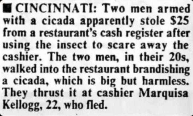  Two men armed with a cicada apparently stole $25 from a restaurant’s cash register after using the six-legged insect to scare away the cashier, police said. The two men reportedly walked into the restaurant Thursday brandishing the cicada, a large insect like a fly. They thrust it at cashier Marquisa Kellogg, 22, who fled, police said.