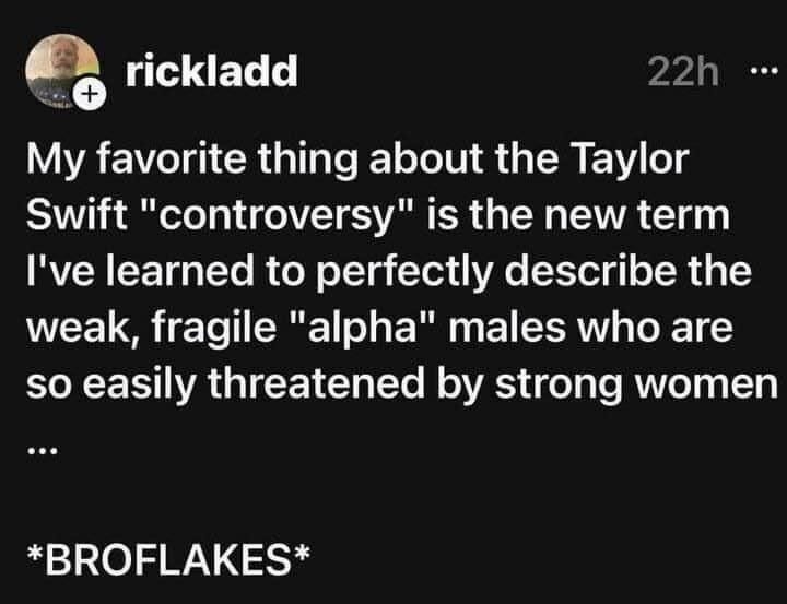 @Rickladd: My favorite thing about the Taylor Swift "controversy" is the new term I've learned to perfectly describe the weak, fragile "alpha" males who are so easily threatened by strong women *BROFLAKES*