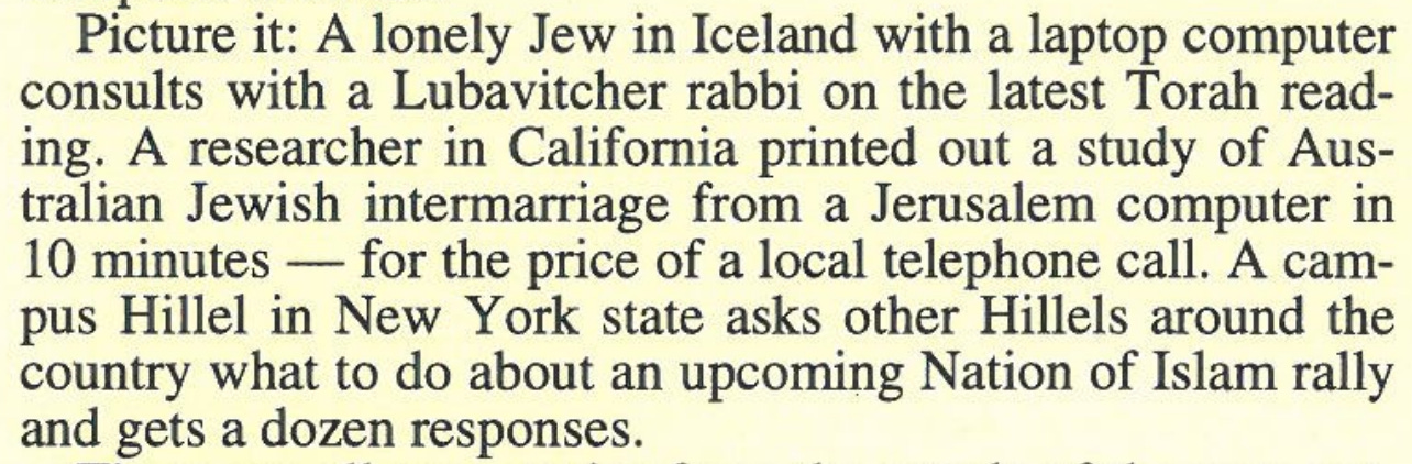 Picture it: A lonely Jew in Iceland with a laptop computer consults with a Lubavitcher rabbi on the latest Torah reading. A researcher in California prints out a study of Australian Jewish intermarriage from a Jerusalem computer in 10 minutes -- for the price of a local telephone call. A campus Hillel in New York state asks other Hillels around the country what to do about an upcoming Nation of Islam rally and gets a dozen responses.