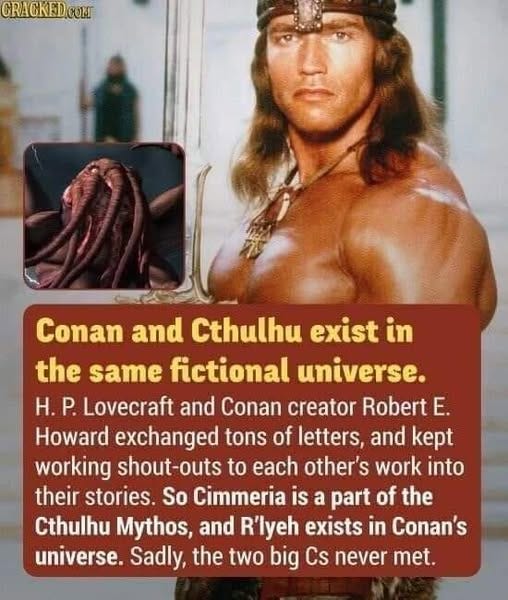 May be an image of 1 person and text that says 'CRACKEDOOMI Conan and Cthulhu exist in the same fictional universe. H.P. P. Lovecraft and Conan creator Robert E. Howard exchanged tons of letters, and kept working shout-outs to each other's work into their stories. So Cimmeria is a part of the Cthulhu Mythos and R'lyeh exists in Conan's universe. Sadly, the two big Cs never met.'