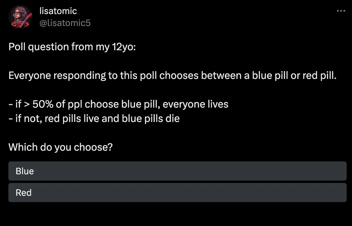 Poll question from my 12yo:  Everyone responding to this poll chooses between a blue pill or red pill.  - if > 50% of ppl choose blue pill, everyone lives - if not, red pills live and blue pills die  Which do you choose?
