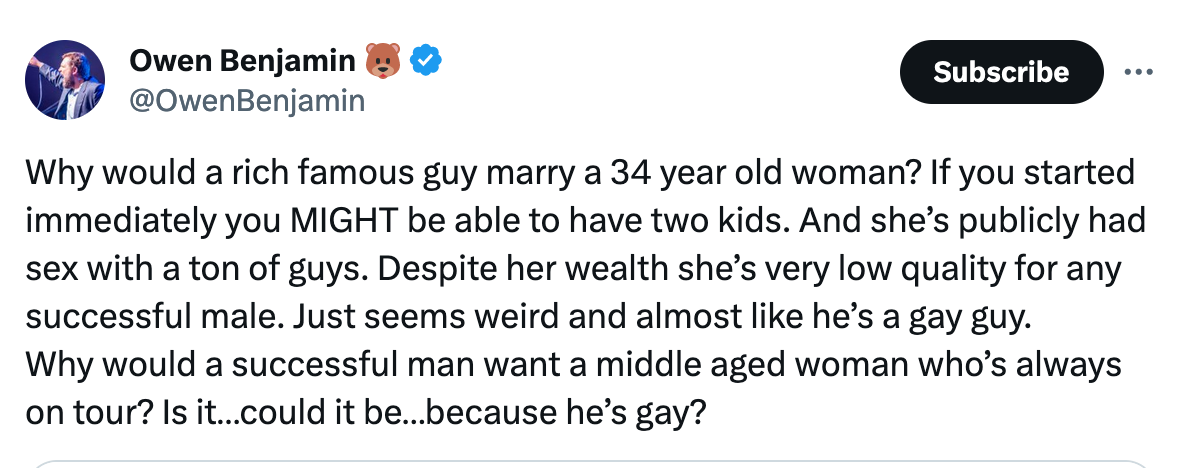 Owen Benjamin 🐻 @OwenBenjamin Why would a rich famous guy marry a 34 year old woman? If you started immediately you MIGHT be able to have two kids. And she’s publicly had sex with a ton of guys. Despite her wealth she’s very low quality for any successful male. Just seems weird and almost like he’s a gay guy.  Why would a successful man want a middle aged woman who’s always on tour? Is it…could it be…because he’s gay?