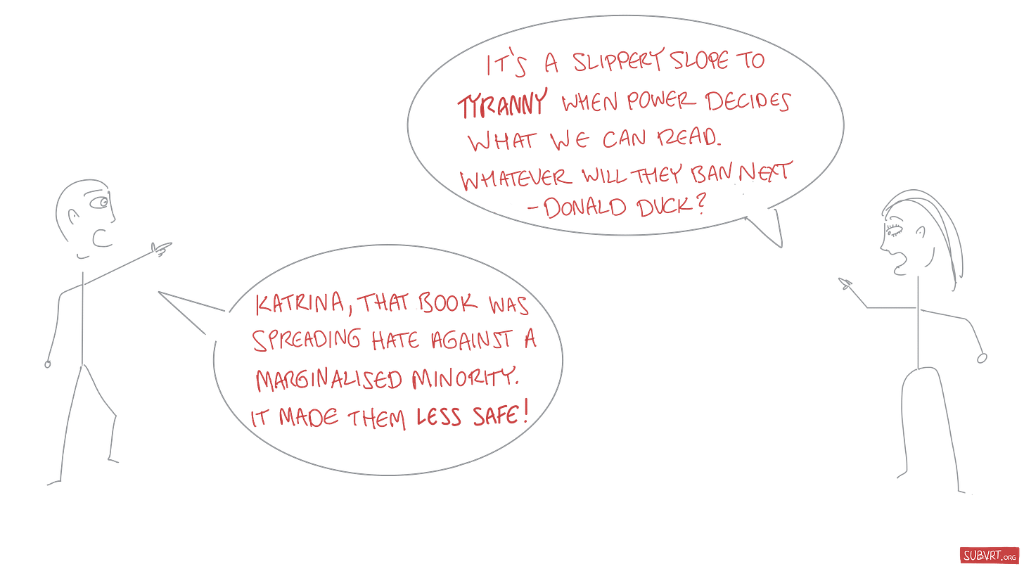Katrina: “It’s a slippery slope to tyranny when power decides what we can read. Whatever will they ban next – Donald Duck?” Jon: “Katrina, that book was spreading hate against a marginalised minority. It made them less safe!"