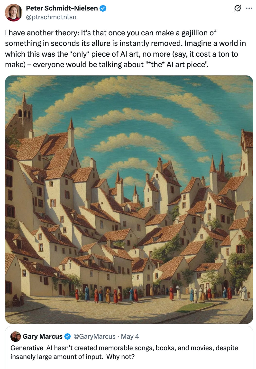   See new posts Conversation Peter Schmidt-Nielsen @ptrschmdtnlsn I have another theory: It's that once you can make a gajillion of something in seconds its allure is instantly removed. Imagine a world in which this was the *only* piece of AI art, no more (say, it cost a ton to make) – everyone would be talking about "*the* AI art piece". Quote Gary Marcus @GaryMarcus · May 4 Generative  AI hasn’t created memorable songs, books, and movies, despite insanely large amount of input.  Why not?
