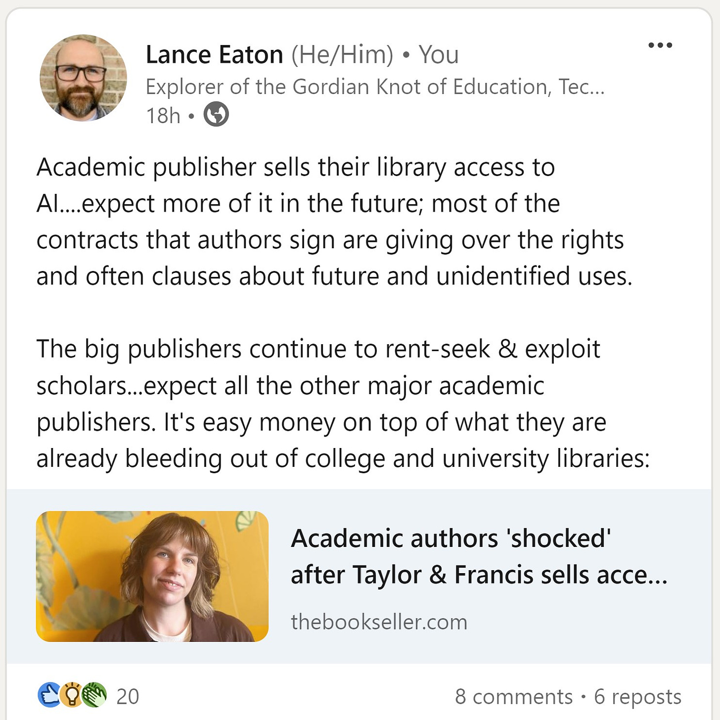 Screenshot of Lance Eaton's post on linkedin: Academic publisher sells their library access to AI....expect more of it in the future; most of the contracts that authors sign are giving over the rights and often clauses about future and unidentified uses.   The big publishers continue to rent-seek & exploit scholars...expect all the other major academic publishers. It's easy money on top of what they are already bleeding out of college and university libraries.