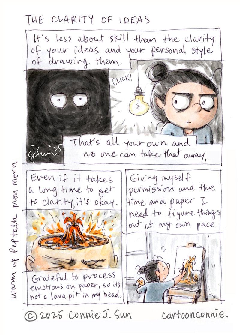 3-panel sketchbook comic about the clarity of ideas and developing a personal style to express them. In panel 1, cartoon eyes glow in pitch dark. With a click, a light bulb comes on and the whole face of a cartoon girl with a bun appears. Text reads, "It's less about skill than the clarity of your ideas and your personal style of drawing them. That's all your own and no one can take that away." In panel 2, there's a drawing of the inside of the character's head that is an erupting volcano, spewing molten lava, with an anguished expression on her face. Text reads, "Even if it takes a long time to get clarity, it's okay. Grateful to process emotions on paper, so it's not a lava pit in my head." In panel 3, the girl is calmly painting a volcano on an artist's easel in front of a window. Text reads, "Giving myself permission and the time and paper I need to figure things out at my own pace." Titled "The Clarity of Ideas," by Connie Sun, cartoonconnie, 2025. Watercolor and ballpoint pen on paper.