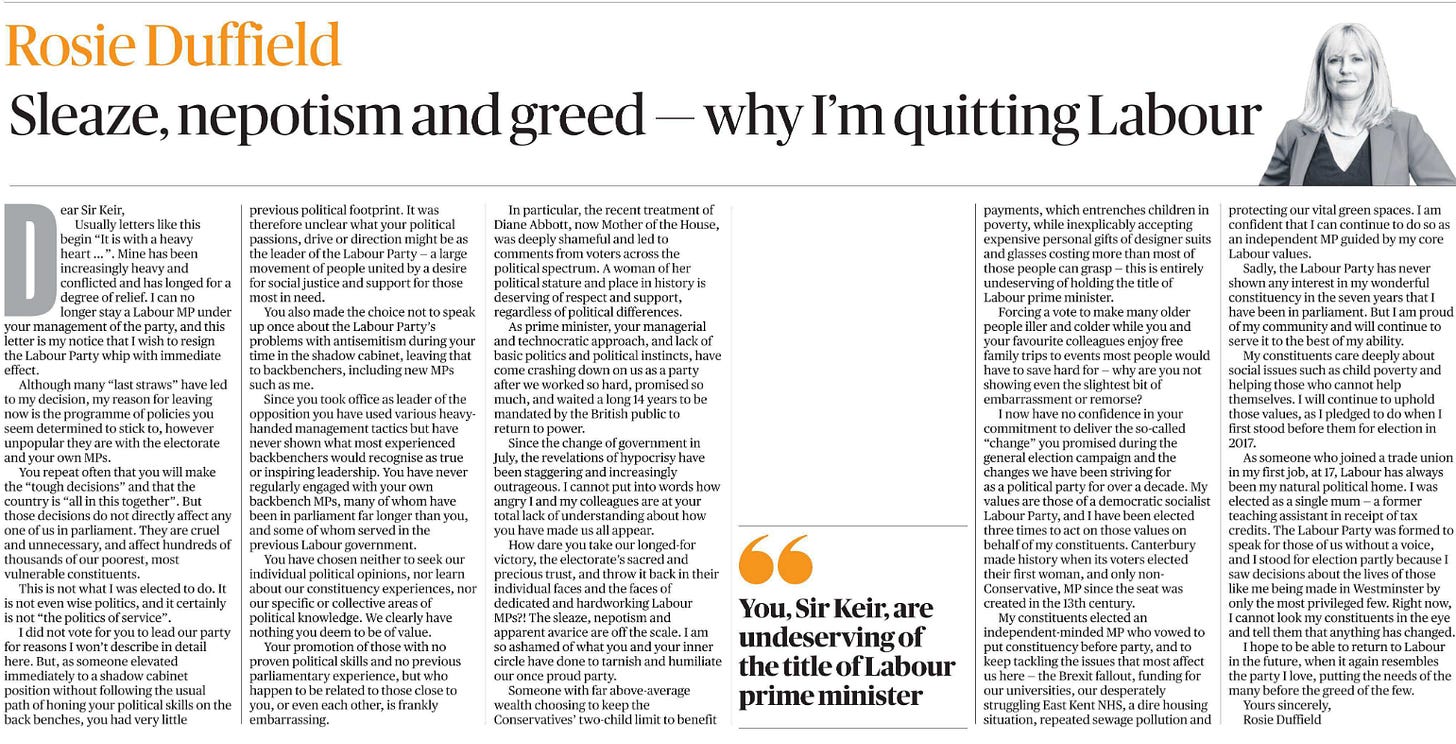 Sleaze, nepotism and greed — why I’m quitting Labour Rosie Duffield  Rosie Duffield Dear Sir Keir, Usually letters like this begin “It is with a heavy heart …”. Mine has been increasingly heavy and conflicted and has longed for a degree of relief. I can no longer stay a Labour MP under your management of the party, and this letter is my notice that I wish to resign the Labour Party whip with immediate effect.  Although many “last straws” have led to my decision, my reason for leaving now is the programme of policies you seem determined to stick to, however unpopular they are with the electorate and your own MPs.  You repeat often that you will make the “tough decisions” and that the country is “all in this together”. But those decisions do not directly affect any one of us in parliament. They are cruel and unnecessary, and affect hundreds of thousands of our poorest, most vulnerable constituents.  This is not what I was elected to do. It is not even wise politics, and it certainly is not “the politics of service”.  I did not vote for you to lead our party for reasons I won’t describe in detail here. But, as someone elevated immediately to a shadow cabinet position without following the usual path of honing your political skills on the back benches, you had very little previous political footprint. It was therefore unclear what your political passions, drive or direction might be as the leader of the Labour Party — a large movement of people united by a desire for social justice and support for those most in need.  You also made the choice not to speak up once about the Labour Party’s problems with antisemitism during your time in the shadow cabinet, leaving that to backbenchers, including new MPs such as me.  Since you took office as leader of the opposition you have used various heavyhanded management tactics but have never shown what most experienced backbenchers would recognise as true or inspiring leadership. You have never regularly engaged with your own backbench MPs, many of whom have been in parliament far longer than you, and some of whom served in the previous Labour government.  You have chosen neither to seek our individual political opinions, nor learn about our constituency experiences, nor our specific or collective areas of political knowledge. We clearly have nothing you deem to be of value.  Your promotion of those with no proven political skills and no previous parliamentary experience, but who happen to be related to those close to you, or even each other, is frankly embarrassing.  In particular, the recent treatment of Diane Abbott, now Mother of the House, was deeply shameful and led to comments from voters across the political spectrum. A woman of her political stature and place in history is deserving of respect and support, regardless of political differences.  As prime minister, your managerial and technocratic approach, and lack of basic politics and political instincts, have come crashing down on us as a party after we worked so hard, promised so much, and waited a long 14 years to be mandated by the British public to return to power.  Since the change of government in July, the revelations of hypocrisy have been staggering and increasingly outrageous. I cannot put into words how angry I and my colleagues are at your total lack of understanding about how you have made us all appear.  How dare you take our longed-for victory, the electorate’s sacred and precious trust, and throw it back in their individual faces and the faces of dedicated and hardworking Labour MPs?! The sleaze, nepotism and apparent avarice are off the scale. I am so ashamed of what you and your inner circle have done to tarnish and humiliate our once proud party.  Someone with far above-average wealth choosing to keep the Conservatives’ two-child limit to benefit payments, which entrenches children in poverty, while inexplicably accepting expensive personal gifts of designer suits and glasses costing more than most of those people can grasp — this is entirely undeserving of holding the title of Labour prime minister.  You, Sir Keir, are undeserving of the title of Labour prime minister  Forcing a vote to make many older people iller and colder while you and your favourite colleagues enjoy free family trips to events most people would have to save hard for — why are you not showing even the slightest bit of embarrassment or remorse? I now have no confidence in your commitment to deliver the so-called “change” you promised during the general election campaign and the changes we have been striving for as a political party for over a decade. My values are those of a democratic socialist Labour Party, and I have been elected three times to act on those values on behalf of my constituents. Canterbury made history when its voters elected their first woman, and only non- Conservative, MP since the seat was created in the 13th century.  My constituents elected an independent-minded MP who vowed to put constituency before party, and to keep tackling the issues that most affect us here — the Brexit fallout, funding for our universities, our desperately struggling East Kent NHS, a dire housing situation, repeated sewage pollution and protecting our vital green spaces. I am confident that I can continue to do so as an independent MP guided by my core Labour values.  Sadly, the Labour Party has never shown any interest in my wonderful constituency in the seven years that I have been in parliament. But I am proud of my community and will continue to serve it to the best of my ability.  My constituents care deeply about social issues such as child poverty and helping those who cannot help themselves. I will continue to uphold those values, as I pledged to do when I first stood before them for election in 2017.  As someone who joined a trade union in my first job, at 17, Labour has always been my natural political home. I was elected as a single mum — a former teaching assistant in receipt of tax credits. The Labour Party was formed to speak for those of us without a voice, and I stood for election partly because I saw decisions about the lives of those like me being made in Westminster by only the most privileged few. Right now, I cannot look my constituents in the eye and tell them that anything has changed.  I hope to be able to return to Labour in the future, when it again resembles the party I love, putting the needs of the many before the greed of the few.  Yours sincerely, Rosie Duffield