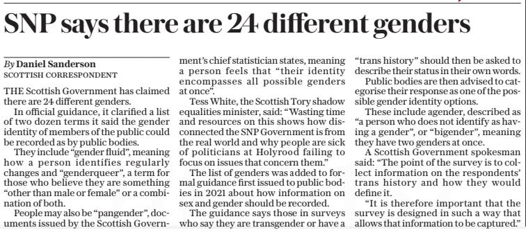 SNP says there are 24 different genders The Daily Telegraph21 Oct 2024By Daniel Sanderson SCOTTISH CORRESPONDENT THE Scottish Government has claimed there are 24 different genders.  In official guidance, it clarified a list of two dozen terms it said the gender identity of members of the public could be recorded as by public bodies.  They include “gender fluid”, meaning how a person identifies regularly changes and “genderqueer”, a term for those who believe they are something “other than male or female” or a combination of both.  People may also be “pangender”, documents issued by the Scottish Government’s chief statistician states, meaning a person feels that “their identity encompasses all possible genders at once”.  Tess White, the Scottish Tory shadow equalities minister, said: “Wasting time and resources on this shows how disconnected the SNP Government is from the real world and why people are sick of politicians at Holyrood failing to focus on issues that concern them.”  The list of genders was added to formal guidance first issued to public bodies in 2021 about how information on sex and gender should be recorded.  The guidance says those in surveys who say they are transgender or have a “trans history” should then be asked to describe their status in their own words.  Public bodies are then advised to categorise their response as one of the possible gender identity options.  These include agender, described as “a person who does not identify as having a gender”, or “bigender”, meaning they have two genders at once.  A Scottish Government spokesman said: “The point of the survey is to collect information on the respondents’ trans history and how they would define it.  “It is therefore important that the survey is designed in such a way that allows that information to be captured.”  Article Name:SNP says there are 24 different genders Publication:The Daily Telegraph Author:By Daniel Sanderson SCOTTISH CORRESPONDENT Start Page:7 End Page:7