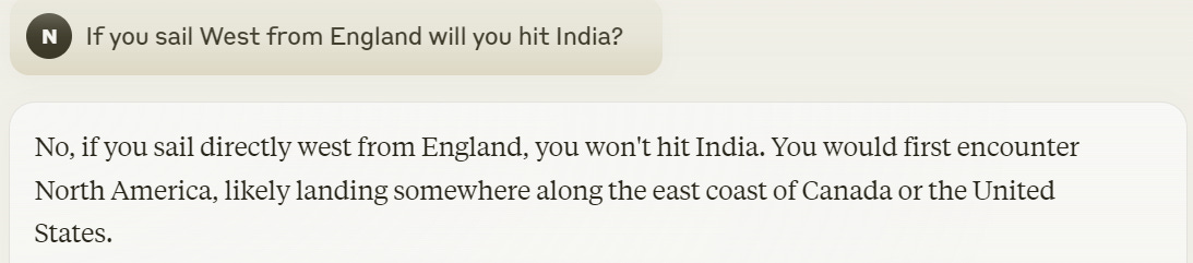 Me: If you sail West from England will you hit India? Claude: No, if you sail directly west from England, you won't hit India. You would first encounter North America, likely landing somewhere along the east coast of Canada or the United States.