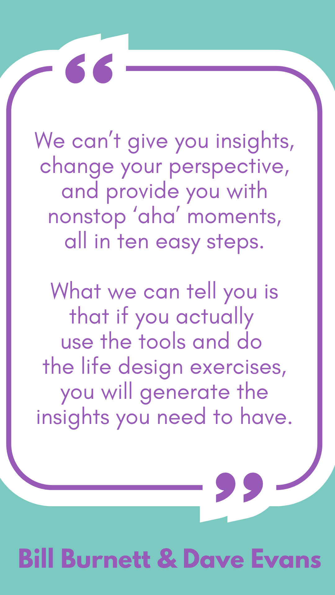 “We can’t give you insights, change your perspective, and provide you with nonstop ‘aha’ moments, all in ten easy steps. What we can tell you is that if you actually use the tools and do the life design exercises, you will generate the insights you need to have,” said Bill Burnett and Dave Evans.