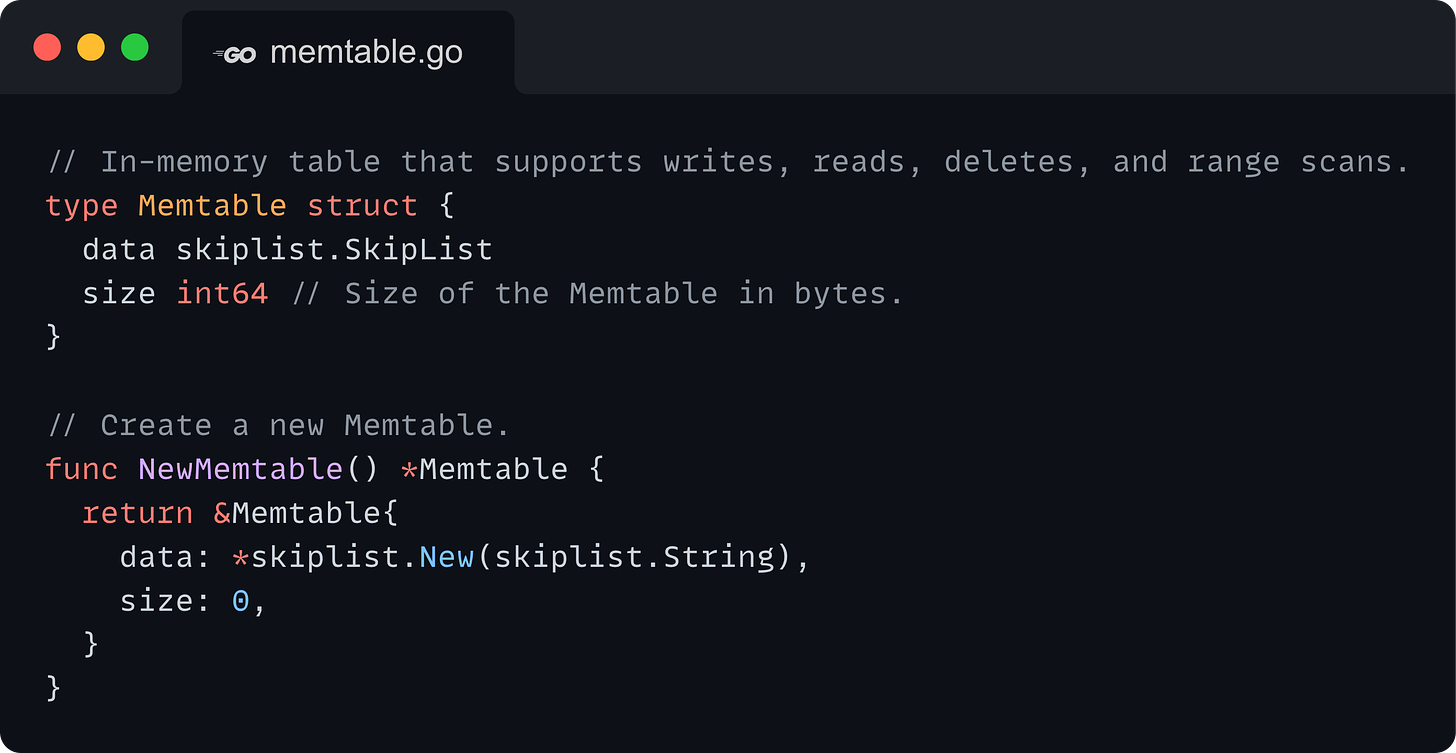 // In-memory table that supports writes, reads, deletes, and range scans. type Memtable struct {   data skiplist.SkipList   size int64 // Size of the Memtable in bytes. }  // Create a new Memtable. func NewMemtable() *Memtable {   return &Memtable{     data: *skiplist.New(skiplist.String),     size: 0,   } }