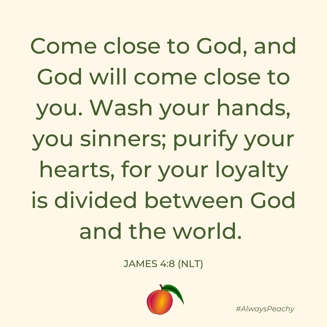 Come close to God, and God will come close to you. Wash your hands, you sinners; purify your hearts, for your loyalty is divided between God and the world. (James 4:8)