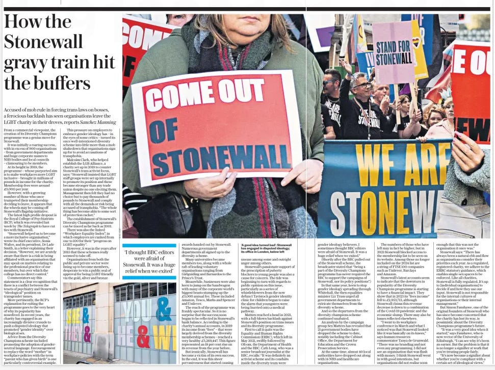 How the Stonewall gravy train came to an end Accused of mob rule in forcing trans laws on bosses, a ferocious backlash has seen organisations leave the LGBT charity in their droves, reports Sanchez Manning The Daily Telegraph21 Oct 2024  ‘A good idea turned bad’: Stonewall has engaged in disputed ideology; its office in London, below left ‘I thought BBC editors were afraid of Stonewall. It was a huge relief when we exited’  From a commercial viewpoint, the creation of its Diversity Champions programme was a genius move for Stonewall.  It was initially a roaring success, with in excess of 900 organisations – from government departments and huge corporate names to NHS bodies and local councils – clamouring to be members.  At its height in 2019, the programme – whose purported aim is to make workplaces more LGBT inclusive – brought in millions of pounds in income for the charity. Membership fees were around £3,000 per year.  However, with a growing number of those who once trumpeted their membership deciding to leave, it appears that the wheels may be coming off Stonewall’s flagship initiative.  The latest high profile dropout is the Royal College of Psychiatrists (RCP), which was revealed last week by The Telegraph to have cut ties with Stonewall.  “Stonewall helped us to become a more inclusive organisation,” wrote its chief executive, Sonia Walter, and its president, Dr Lade Smith, in a letter explaining their decision. “However, we are acutely aware that there is a risk in being affiliated with an organisation that may speak on matters relating to the professional practice of our members, but over which the college has no direct control.”  Commentators say this statement is a clear recognition that there is a conflict between the tenets of psychiatry and Stonewall’s “ideological” position on transgender issues.  More pertinently, the RCP’s explanation for exiting the programme goes to the very heart of why its popularity has nosedived. In recent years, the charity has engaged in an increasingly divisive crusade to push a disputed ideology that promoted “gender identity” over biological sex.  Advice from the Diversity Champions scheme included promoting the adoption of genderneutral language. Encouragement to replace the word “mother” in workplace policies with the term “parent who has given birth” is one particularly controversial example.  This pressure on employers to embrace gender ideology has – in the eyes of some critics – turned its once well-intentioned diversity scheme into little more than a mob shakedown that organisations sign up for to avoid accusations of transphobia.  Malcolm Clark, who helped establish the LGB Alliance, a charity set up in 2019 to counter Stonewall’s trans activist focus, says: “Stonewall insisted that LGBT staff groups were set up internally to promote its position and these became stronger than any trade union despite no one electing them. Management then felt they had no choice but to pay thousands of pounds to Stonewall and comply with all the demands or risk being accused of transphobia. “The whole thing has become akin to some sort of protection racket.”  The establishment of Stonewall’s Diversity Champions programme can be traced as far back as 2001.  There was also the linked “Workplace Equality Index”, in which employers are ranked from one to 100 for their “progress on LGBT equality”.  However, it was in the years after 2015 that these schemes really seemed to take off.  Organisations from both the public and private sector were lining up to become members, desperate to win a public seal of approval for being LGBT-friendly via the gold, silver and bronze awards handed out by Stonewall. Numerous government departments all signed up to the diversity scheme.  Many universities became members too, along with a whole raft of leading voluntary organisations ranging from Girlguiding and Barnardos to the Prince’s Trust.  Meanwhile, businesses were also keen to jump on the bandwagon with many of the corporate world’s biggest beasts stumping up the £3,000 annual fee. These included Amazon, Tesco, Marks and Spencer and Unilever.  The reach of the programme was frankly spectacular. So it is no surprise that the success soon began to be reflected in Stonewall’s bank balance. According to the charity’s annual accounts, in 2019 its income from “fees” – that were largely derived from the diversity membership schemes – reached a very healthy £3,269,447. This figure represented an 18 per cent rise on its revenue from the year before.  But ironically, Stonewall has become a victim of its own success. In the end, it was this sheer pervasiveness that started causing unease among some and outright anger among others.  Stonewall’s passionate support of the prescription of puberty blockers to young people was also a cause for concern. The tide was beginning to turn with regards to public opinion on this issue, particularly as a series of whistleblowers from the now defunct Tavistock gender identity clinic for children began to raise the alarm that youngsters were being hurried onto a medical pathway.  Matters reached a head in 2021, with a full-blown backlash against Stonewall’s position on trans issues and its diversity programme.  First to call it quits was the Equality and Human Rights Commission (EHRC), which left in May 2021, swiftly followed by Ofcom, the Department of Health and the BBC. Cath Leng, who was a senior broadcast journalist at the BBC, recalls: “It was definitely an activist scheme and its conduits inside the diversity team were  gender ideology believers. I sometimes thought BBC editors were afraid of Stonewall. It was a huge relief when we exited.”  (Shortly after the BBC pulled out of the Stonewall scheme, the broadcaster stated that “being a part of the Diversity Champions programme has never required the BBC to support the campaigns of Stonewall, nor its policy positions”.)  In that same year, keen to stop gender ideology spreading through Whitehall, the then equalities minister Liz Truss urged all government departments to extricate themselves from the diversity scheme.  And so the departures from the diversity champions scheme continued unabated.  An analysis by the campaign group Sex Matters has revealed that 21 government bodies have dropped the scheme to date, notably including the Cabinet Office, the Department for Education and the Crown Prosecution Service.  At the same time, almost 40 local authorities have dropped out along with 14 NHS and healthcare organisations.  The numbers of those who have left may in fact be higher, but in 2021 Stonewall blocked access to the membership list to be seen on its website. Among those no longer included on the 2024 list are a string of FTSE 100 companies such as Unilever, Barclays and Amazon.  Stonewall’s latest accounts seem to indicate that the downturn in popularity of the Diversity Champions programme is starting to have a financial impact. They show that in 2023 its “fees income” fell to £2,953,713, although Stonewall claims this revenue decrease is down to a combination of the Covid-19 pandemic and the economic slump. There may also be losses reflected elsewhere.  “I went to its workplace conference in March and what I noticed was that Stonewall looked like it was basically on its knees,” says human resources commentator Tanya de Grunwald. “There was no branding and not even any programming. I did not see an organisation that was flush with money. I think Stonewall went in with good intentions, but organisations did not realise soon enough that this was not the organisation it once was.”  Stonewall says: “There has always been a natural ebb and flow as organisations consider their priorities each year. As a regulated, registered charity, we adhere to the EHRC statutory guidance, which enables single-sex spaces to be enforced. Like all charities, Stonewall is fully regulated. It’s up to [individual organisations] to decide if and how they use our input. Stonewall is not responsible for the internal cultures of organisations or their internal management.”  But Simon Fanshawe, one of the original founders of Stonewall who has since become concerned that the charity has lost its way, is pessimistic about the Diversity Champions programme’s future.  “It was a very good idea when it started,” says Fanshawe, who is now rector of the University of Edinburgh. “I can see why it’s been an earner. But the problem is that it is no longer a signifier at work that you’re treating people fairly.  “It’s now become a signifier about whether you’re compliant with a certain set of ideological views.”  Article Name:How the Stonewall gravy train came to an end Publication:The Daily Telegraph Start Page:4 End Page:4