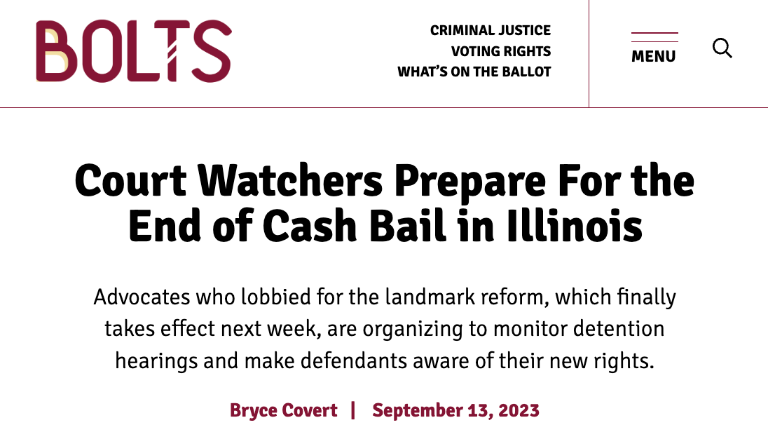 BOLTS / Court Watchers Prepare For the End of Cash Bail in Illinois Advocates who lobbied for the landmark reform, which finally takes effect next week, are organizing to monitor detention hearings and make defendants aware of their new rights.  Bryce Covert   |    September 13, 2023