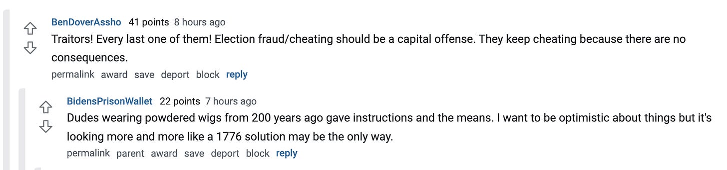  BenDoverAssho   41 points 8 hours ago Traitors! Every last one of them! Election fraud/cheating should be a capital offense. They keep cheating because there are no consequences.  permalink award save report block reply   BidensPrisonWallet   22 points 7 hours ago Dudes wearing powdered wigs from 200 years ago gave instructions and the means. I want to be optimistic about things but it's looking more and more like a 1776 solution may be the only way.