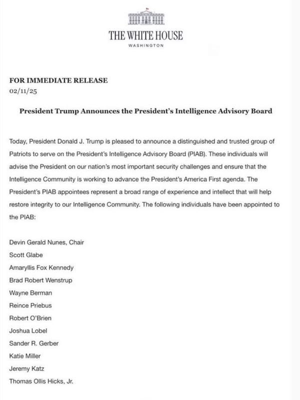 May be an image of text that says 'WHITE HOUSE IMMEDIATE RELEASE President Trump Announces the President's Intelligence President Donald Patriots Trump serve Board pleased advise the President announce the President's Intelligence Advisory Board (PIAB). These individuals distinguished and trusted group Intelligence Community working to advance our nation's most important security challenges and ensure that the President's B appointees represent restore integrity broad range the PIAB: President's America First agenda. The Intelligence Community. The following individuals and intellect that will help Devin Gerald Nunes, been Scott Glabe Amaryllis Kennedy Brad Robert Wenstrup Wayne Berman Reince Priebus Robert Joshua Lobel Sander Gerber Katie Miller Jeremy Katz Thomas Ollis'