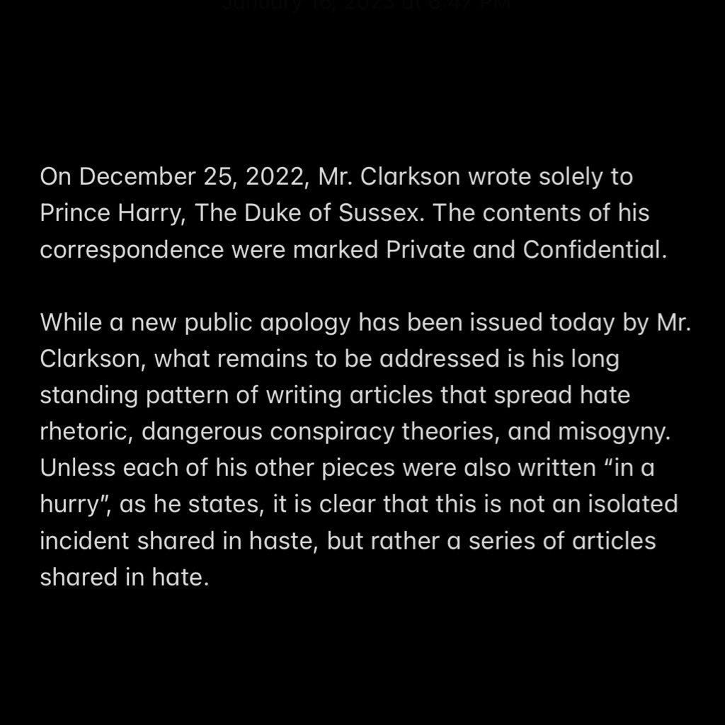 On December 25, 2022, Mr. Clarkson wrote solely to Prince Harry, The Duke of Sussex. The contents of his correspondence were marked Private and Confidential. 

While a new public apology has been issued today by Mr. Clarkson, what remains to be addressed is his long standing pattern of writing articles that spread hate rhetoric, dangerous conspiracy theories, and misogyny. Unless each of his other pieces were also written “in a hurry”, as he states, it is clear that this is not an isolated incident shared in haste, but rather a series of articles shared in hate.