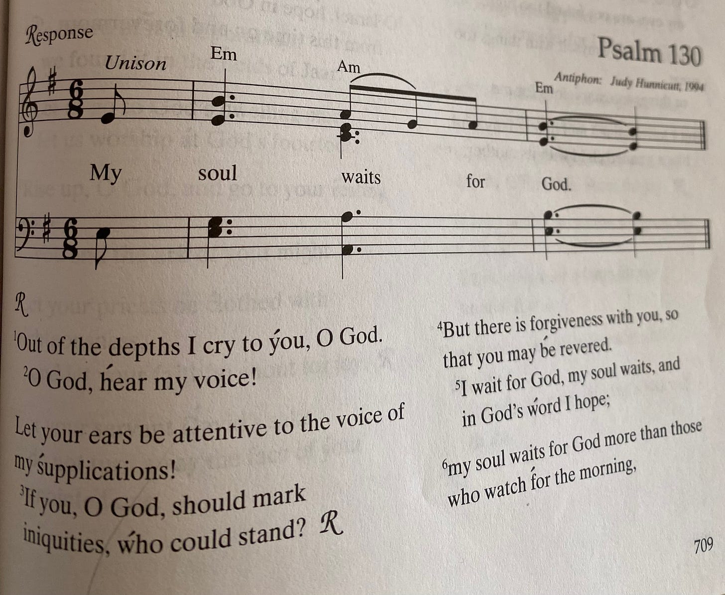 New Century Hymnal Psalm 130. Key of E minor. Time signature: 6/8. Response: My soul waits for God. Verses: Out of the depths I cry to you, O God. O God, hear my voice! Let your ears be attentive to the voice of my supplications! If you, O God, should mark iniquities, who could stand? (Response) But there is forgiveness with you, so that you may be revered. I wait for God, my soul waits, and in God's word I hop, my soul waits for God more than those who watch for the morning. New Century Hymnal Psalm 130. Key of E minor. Time signature: 6/8. Response: My soul waits for God. Verses: Out of the depths I cry to you, O God. O God, hear my voice! Let your ears be attentive to the voice of my supplications! If you, O God, should mark iniquities, who could stand? (Response) But there is forgiveness with you, so that you may be revered. I wait for God, my soul waits, and in God's word I hop, my soul waits for God more than those who watch for the morning.