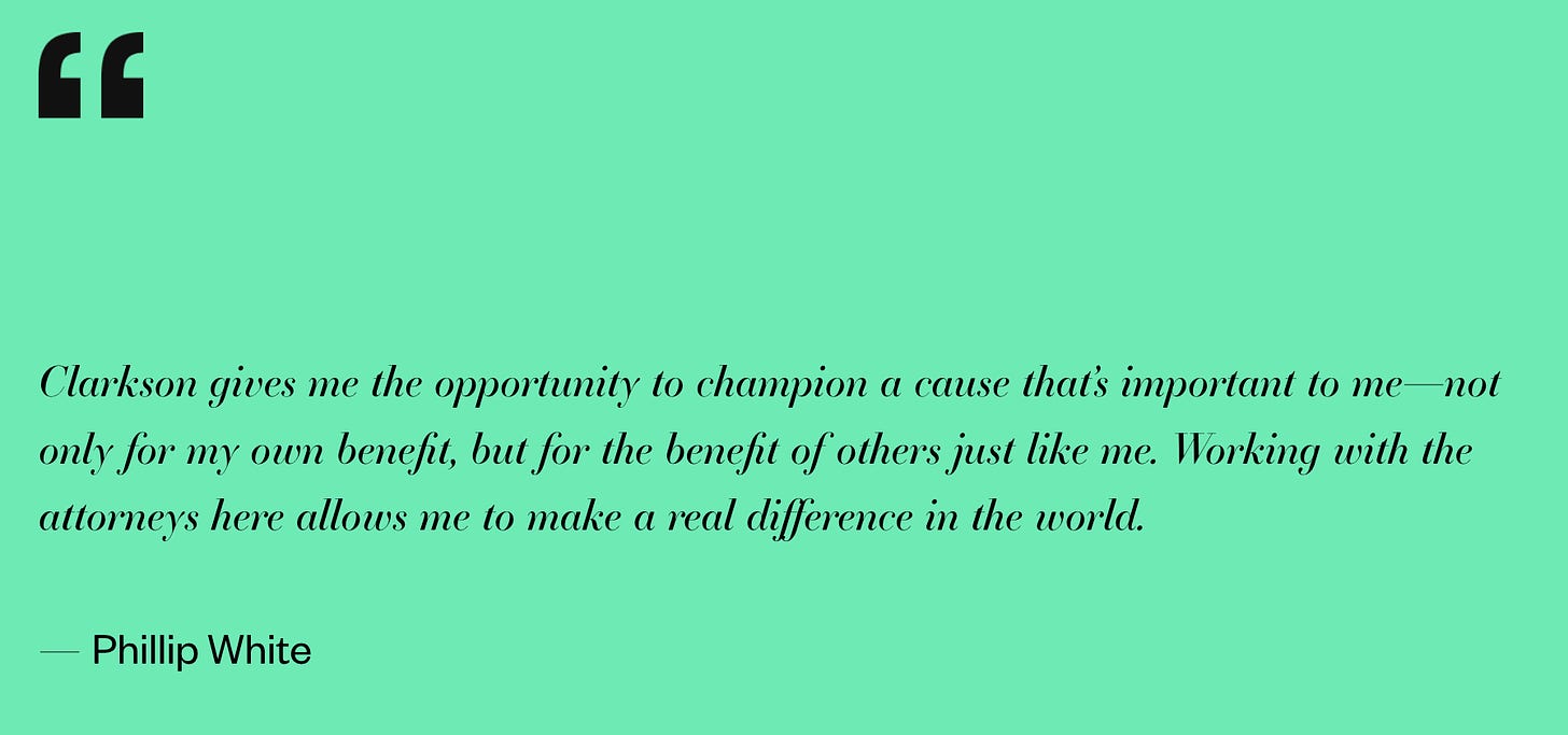 Clarkson gives me the opportunity to champion a cause that’s important to me—not only for my own benefit, but for the benefit of others just like me. Working with the attorneys here allows me to make a real difference in the world.  — Phillip White