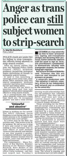 Anger as trans police can still subject women to strip-search Daily Mail10 Jun 2024By Martin Beckford Policy Editor POLICE chiefs are under fire for failing to stop transgender officers being allowed to strip-search women.  After an outcry earlier this year, the National Police Chiefs Council (NPCC) withdrew guidance permitting biological males identifying as female to intimately search women.  It said it was launching a ‘thorough’ review of the rules, while Home Office ministers said they shared campaigners’ ‘profound concerns’ that forces were breaking the law and risking safety.  But activists fear the NPCC is ignoring them and that new guidance will still allow transgender officers to strip-search women.  At a consultation last week, police allegedly referenced a claim that there are ‘72 recognised genders’ and said a trans activist lawyer is working on the review. The NPCC chairman Gavin Stephens is now facing calls for the entire process to be scrapped and restarted with a new adviser.  In a letter seen by the Mail, the activists said: ‘This review is not fit for purpose. We call on you to stop it now, and restart it only after making a clear statement that no male officer or staff member (however they identify, and whether or not they possess a genderrecognition certificate) may search a female detainee beyond removal of jacket, outer coat and gloves, or head and footwear.’  The campaigners – Maya Forstater of Sex Matters, Heather Binning of the Women’s Rights Network, Kate Barker of the LGB Alliance and retired police officer Cathy Larkman – say they had hoped last Tuesday’s  ‘Unlawful and abusive’  meeting would acknowledge that the old guidance was ‘unlawful and abusive’. But they say the NPCC staff they met took a ‘neutral stance’ over whether trans women should be allowed to search female detainees.  ‘Those attending for the NPCC did not accept that it is just as inappropriate, humiliating and degrading for a woman to be searched by a male officer who calls himself a “trans woman” as for her to be searched by any other male officer.’ The activists added: ‘During the meeting, we were told that a participant in another session had said there were “72 recognised genders”.’  The campaigners are also angry their consultation responses are to be given to trans activist barrister Robin Moira White, who has previously branded equalities minister Kemi Badenoch and Equality and Human Rights Commission chairman Baroness Falkner ‘evil’.  An NPCC spokesman said last night that the review of the guidance on custody searches carried out by transgender staff ‘includes engagement with colleagues across policing and partner organisations, community groups and associations. The review is ongoing, and no decisions have yet been made’.  Article Name:Anger as trans police can still subject women to strip-search Publication:Daily Mail Author:By Martin Beckford Policy Editor Start Page:22 End Page:22