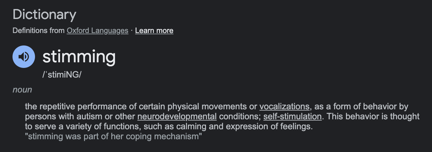 Dictionary  Definitions from Oxford Languages · Learn more  stimming  /ˈstimiNG/  noun  the repetitive performance of certain physical movements or vocalizations, as a form of behavior by persons with autism or other neurodevelopmental conditions; self-stimulation. This behavior is thought to serve a variety of functions, such as calming and expression of feelings.  "stimming was part of her coping mechanism"