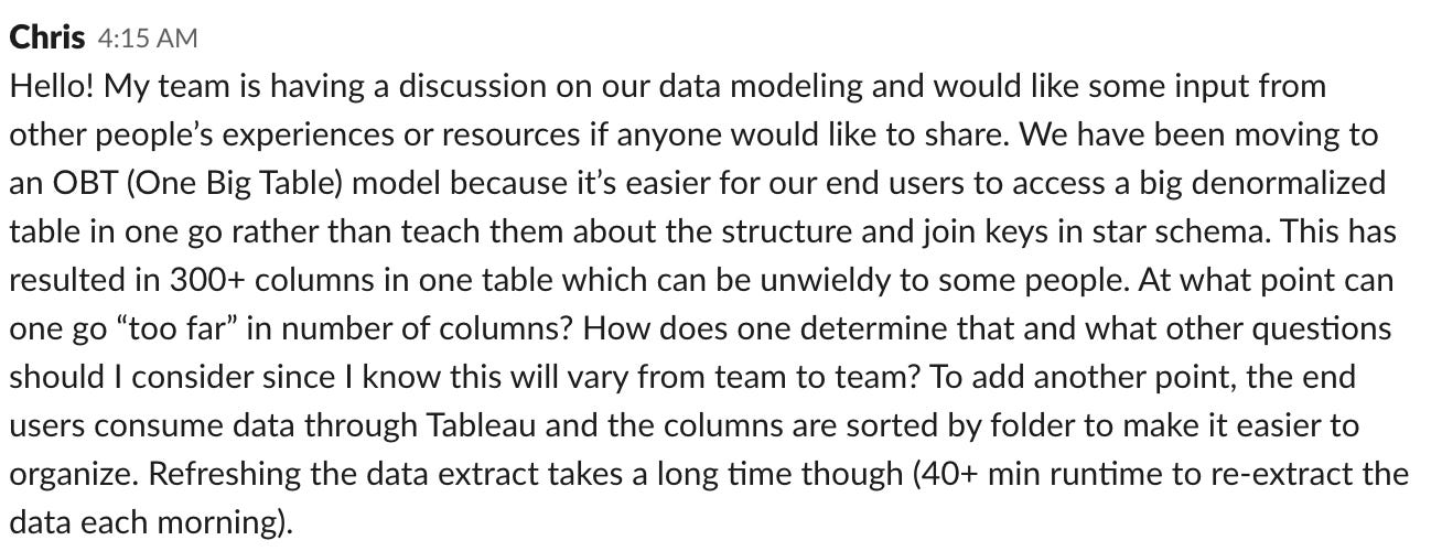 Hello! My team is having a discussion on our data modeling and would like some input from other people's experiences or resources if anyone would like to share. We have been moving to an OBT (One Big Table) model because it's easier for our end users to access a big denormalized table in one go rather than teach them about the structure and join keys in star schema. This has resulted in 300+ columns in one table which can be unwieldy to some people. At what point can one go "too far" in number of columns? How does one determine that and what other questions should I consider since I know this will vary from team to team? To add another point, the end users consume data through Tableau and the columns are sorted by folder to make it easier to organize. Refreshing the data extract takes a long time though (40+ min runtime to re-extract the data each morning