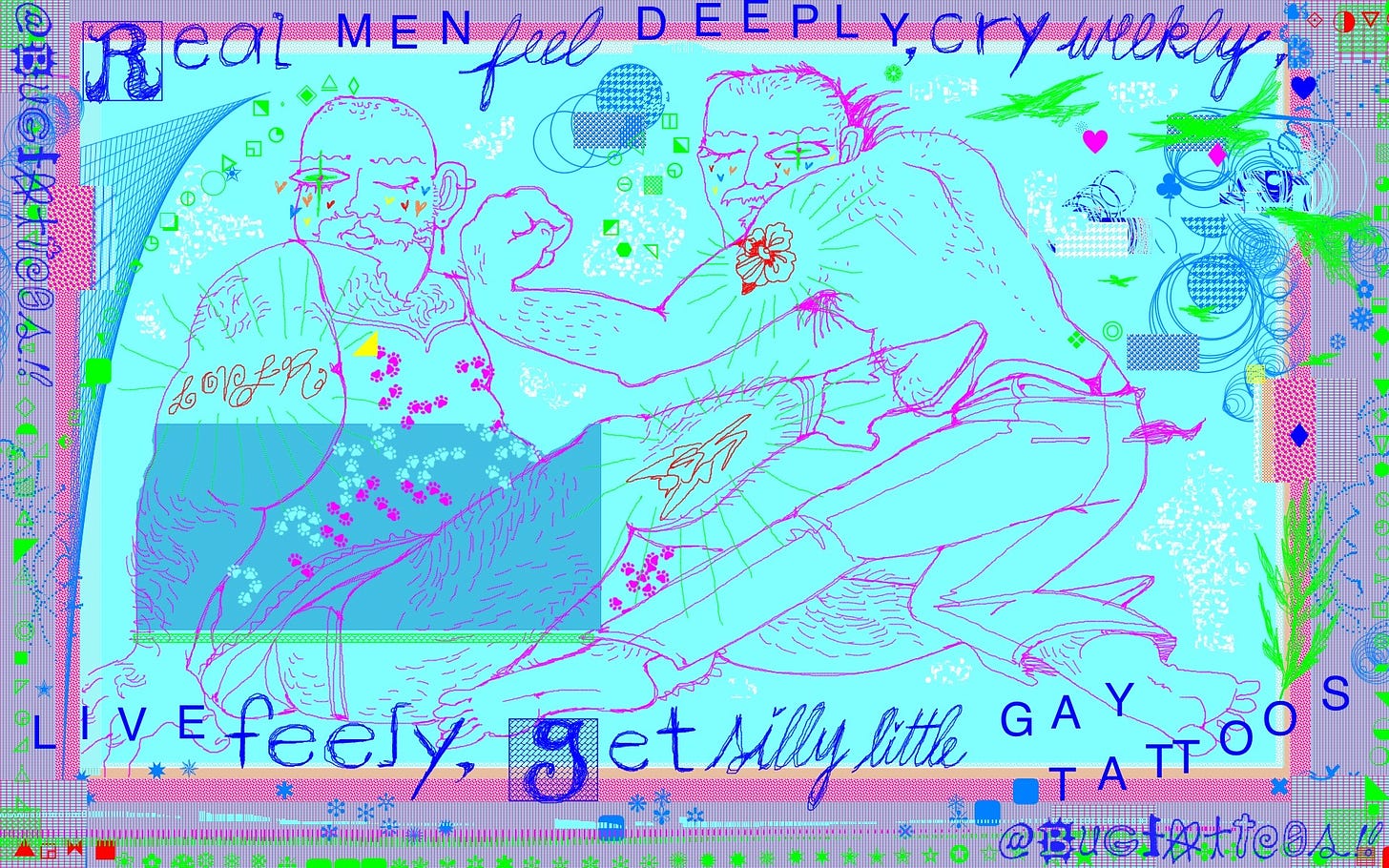 a tattoo advertisement made in kidpix using obnoxious cyan and magenta with neon and red accents it says REAL MEN FEEL DEEPLY CRY WEEKLY LIVE FREELY GET SILLY LITTLE GAY TATTOOS in blue semi scribbled letters it features two figures posing with tattoos drawn sketchily one is fat and hairy and bald wearing a dress with paw prints all over it and vintage little dandy boots hes winking and pointing one toe in the air the other figure is flexing and has a skullet and chinos on with a pink scarf in his right pocket hes winking and barefoot they both have colourful hearts on their cheeks