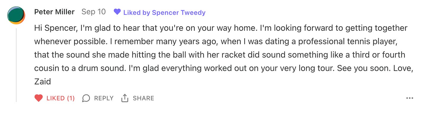 A screenshot of a comment from Zaid that reads "Hi Spencer, I'm glad to hear that you're on your way home. I'm looking forward to getting together whenever possible. I remember many years ago, when I was dating a professional tennis player, that the sound she made hitting the ball with her racket did sound something like a third or fourth cousin to a drum sound. I'm glad everything worked out on your very long tour. See you soon. Love, Zaid"