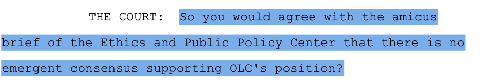  THE COURT:  So you would agree with the amicus brief of the Ethics and Public Policy Center that there is no emergent consensus supporting OLC's position?
