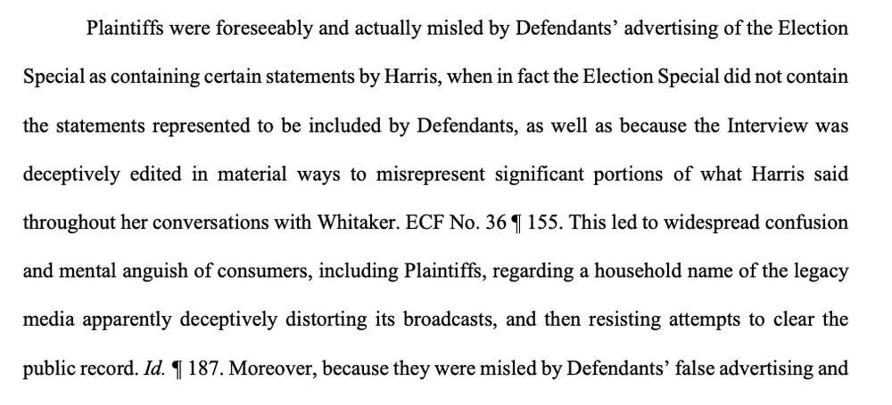 Plaintiffs were foreseeably and actually misled by Defendants’ advertising of the Election Special as containing certain statements by Harris, when in fact the Election Special did not contain the statements represented to be included by Defendants, as well as because the Interview was deceptively edited in material ways to misrepresent significant portions of what Harris said throughout her conversations with Whitaker. ECF No. 36 ¶ 155. This led to widespread confusion and mental anguish of consumers, including Plaintiffs, regarding a household name of the legacy media apparently deceptively distorting its broadcasts, and then resisting attempts to clear the public record. Id. ¶ 187. Moreover, because they were misled by Defendants’ false advertising Plaintiffs were foreseeably and actually misled by Defendants’ advertising of the Election Special as containing certain statements by Harris, when in fact the Election Special did not contain the statements represented to be included by Defendants, as well as because the Interview was deceptively edited in material ways to misrepresent significant portions of what Harris said throughout her conversations with Whitaker. ECF No. 36 ¶ 155. This led to widespread confusion and mental anguish of consumers, including Plaintiffs, regarding a household name of the legacy media apparently deceptively distorting its broadcasts, and then resisting attempts to clear the public record. Id. ¶ 187. Moreover, because they were misled by Defendants’ false advertising