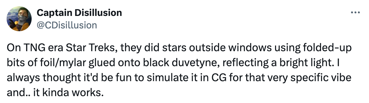   See new posts Conversation Captain Disillusion @CDisillusion On TNG era Star Treks, they did stars outside windows using folded-up bits of foil/mylar glued onto black duvetyne, reflecting a bright light. I always thought it'd be fun to simulate it in CG for that very specific vibe and.. it kinda works.