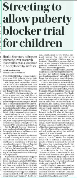 Streeting to allow puberty blocker trial for children Health Secretary refuses to intervene over research that could act as a loophole to be exploited by activists The Sunday Telegraph9 Mar 2025By Michael Searles HEALTH CORRESPONDENT WES STREETING has refused to intervene in an NHS puberty blocker trial despite concerns about children’s safety.  The drugs were banned last year in the wake of the independent Cass Review, which found no evidence to support their use and warned they may also disrupt brain development.  But an NHS trial to examine the evidence around their use in children is awaiting the green light from the ethics regulator, which controversially approved a pilot into the drugs in 2011 but failed to ensure the results were shared.  Some 6,000 children are currently on the national gender clinic waiting list and could be eligible to receive the drugs if their clinical team and parents agree.  Kemi Badenoch, the Conservative Party leader and former equalities minister, has led criticism of the planned trial, with campaigners expressing concern it could act as a “loophole” to be “exploited” by activists despite the ban.  But the Health Secretary insisted it must go ahead to find evidence around the use of the drugs, as had been recommended by the Cass Review.  A Department of Health spokesman said Mr Streeting had “been crystal clear about the need for children’s healthcare to be evidence-led” and that extending the puberty blocker ban had been “one of his first acts in office”.  But Mrs Badenoch said it was “hard to believe there could ever be an ethical way of trialling these irreversible drugs for this purpose”.  A spokesman for Bayswater Support Group, which advocates for evidence-based care on behalf of 600 families with trans-identifying children, said those responsible for the first trial had not been “held to account for their role in the initial Tavistock scandal” and “the whole process appears at risk of being replicated, with more children being knowingly harmed”. Keith Jordan, a spokesman for Our Duty, a support group for parents with gender-questioning children, said the first trial “should have produced clear data on the harms of this treatment pathway” and that it was “telling” that the data had been suppressed.  He said the Health Research Authority (HRA) needed to “act to protect the vulnerable, not rubber-stamp another unethical experiment” and added: “We know that whenever a loophole is created activists will find ways to exploit it.”  Experts have pointed to the multiple failures of the initial puberty blocker trial run by the Tavistock gender clinic and University College London, which began in 2011, and said they feared the scandal would be repeated. The “Early Intervention Study” was approved by the HRA almost 15 years ago, after initially being rejected on ethical grounds. It took nine years for the results to be published. The HRA has been criticised for failing to monitor the trial, which did not require parental consent.  Puberty blockers are currently banned in the UK after Mr Streeting made a temporary suspension indefinite on the advice of the Commission on Human Medicines. But last week, it emerged that the NHS trial into the drugs, run by researchers from King’s College London, would be backed by £11million in government funding.  Details of the trial have yet to be submitted to the regulator for ethical approval, it is understood.  Under new legislation passed last month, clinical trials are legally required to publish a summary of results within 12 months of the end of the trial or face regulatory action by the MHRA, which also has the power to stop or halt a trial if it has concerns.  A spokesman for the HRA said: “Research ethics committees do not decide what research takes place and how it is carried out. They carry out their ethical review using an established framework for the review of health and social care research in the UK.”  An NHS England spokesman said the study “has been subject to independent academic peer review and a review by the National Institute for Health Care and Research committee ahead of seeking the usual strict ethical and approvals”.  Article Name:Streeting to allow puberty blocker trial for children Publication:The Sunday Telegraph Author:By Michael Searles HEALTH CORRESPONDENT Start Page:13 End Page:13