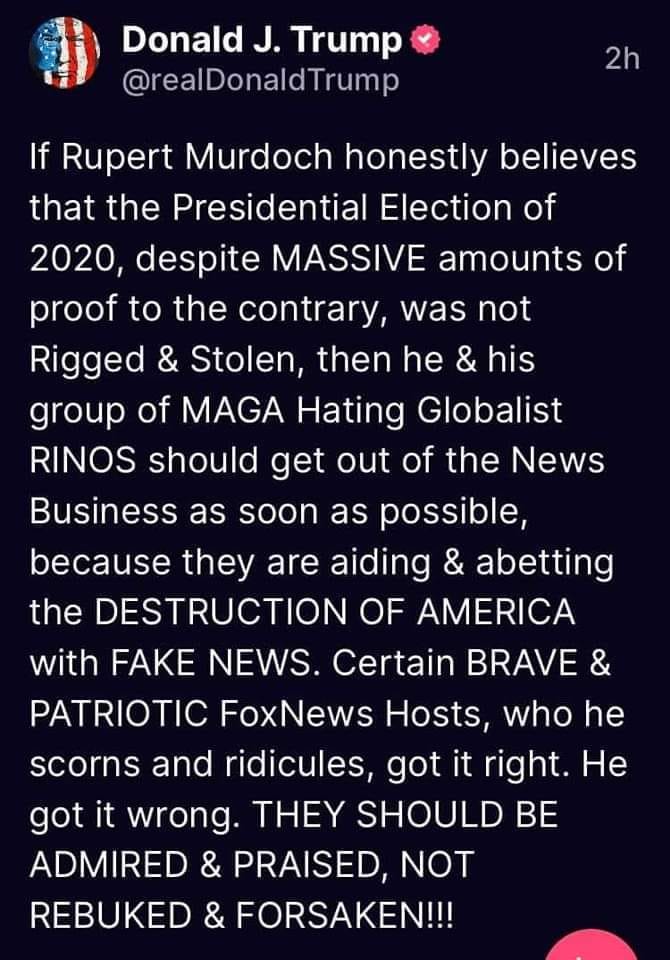 May be an image of text that says 'Donald J. Trump @realDonaldTrump 2h If Rupert Murdoch honestly believes that the Presidential Election of 2020, despite MASSIVE amounts of proof to the contrary, was not Rigged & Stolen, then he & his group of MAGA Hating Globalist RINOS shoulo get out of the News Business as soon as possible, because they are aiding & abetting the DESTRUCTION OF AMERICA with FAKE NEWS. Certain BRAVE & PATRIOTIC FoxNews Hosts, who he scorns and ridicules, got it right. He got it wrong. THEY SHOULD BE ADMIRED & PRAISED, NOT REBUKED & FORSAKEN!!!'