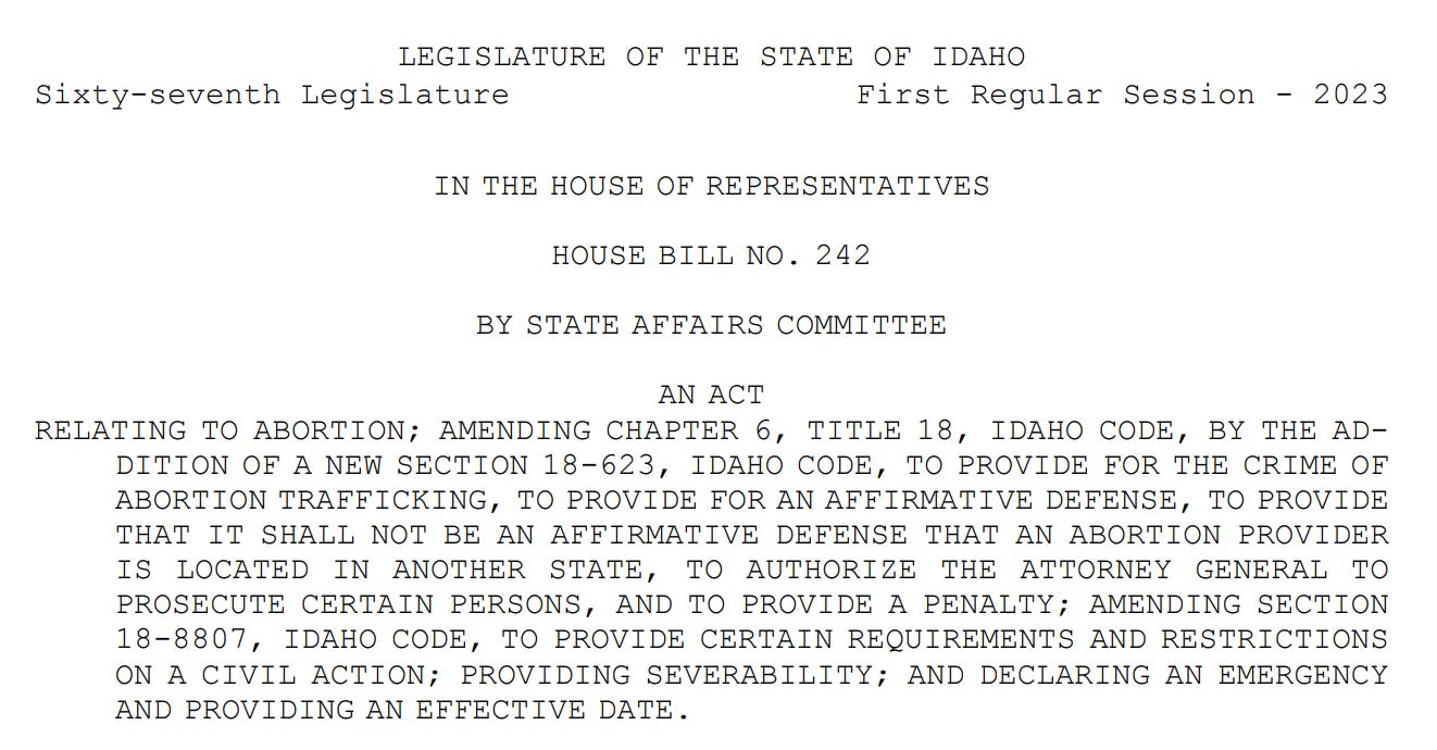 LEGISLATURE OF THE STATE OF IDAHO Sixty-seventh Legislature First Regular Session - 2023 IN THE HOUSE OF REPRESENTATIVES HOUSE BILL NO. 242 BY STATE AFFAIRS COMMITTEE 1 AN ACT 2 RELATING TO ABORTION; AMENDING CHAPTER 6, TITLE 18, IDAHO CODE, BY THE AD3 DITION OF A NEW SECTION 18-623, IDAHO CODE, TO PROVIDE FOR THE CRIME OF 4 ABORTION TRAFFICKING, TO PROVIDE FOR AN AFFIRMATIVE DEFENSE, TO PROVIDE 5 THAT IT SHALL NOT BE AN AFFIRMATIVE DEFENSE THAT AN ABORTION PROVIDER 6 IS LOCATED IN ANOTHER STATE, TO AUTHORIZE THE ATTORNEY GENERAL TO 7 PROSECUTE CERTAIN PERSONS, AND TO PROVIDE A PENALTY; AMENDING SECTION 8 18-8807, IDAHO CODE, TO PROVIDE CERTAIN REQUIREMENTS AND RESTRICTIONS 9 ON A CIVIL ACTION; PROVIDING SEVERABILITY; AND DECLARING AN EMERGENCY 10 AND PROVIDING AN EFFECTIVE DATE.
